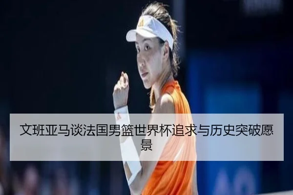 文班亚马谈法国男篮世界杯追求与历史突破愿景